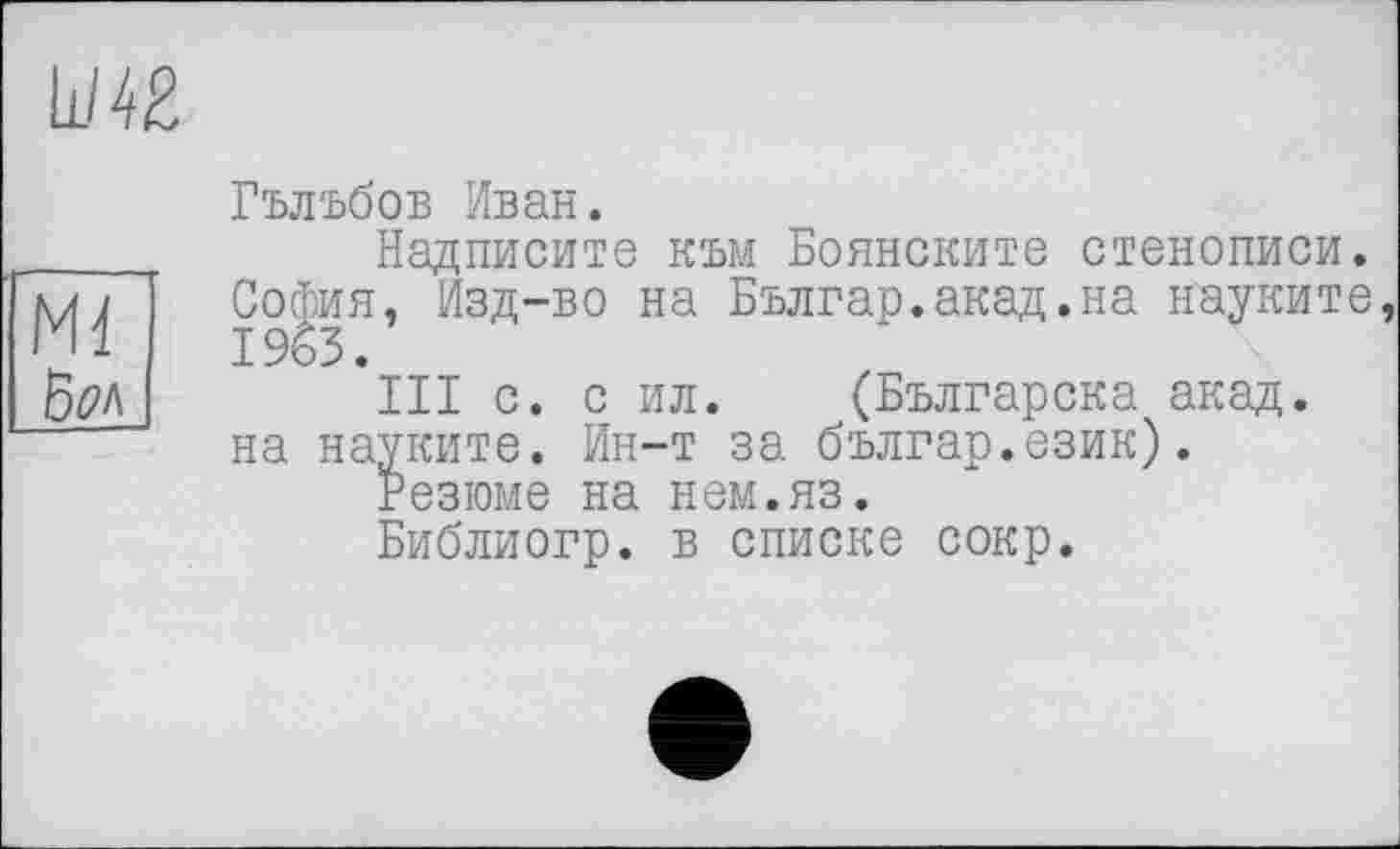 ﻿Ш2
Ml \5ок
Гълъбов Иван.
Надписите към Боянските стенописи. София, Изд-во на Българ.акад.на науките, 1963.
III с. с ил. (Българска акад, на науките. Ин-т за българ.език).
Резюме на нем.яз.
Библиогр. в списке сокр.